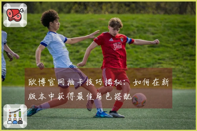 欧博官网抽卡技巧揭秘：如何在新版本中获得最佳角色搭配