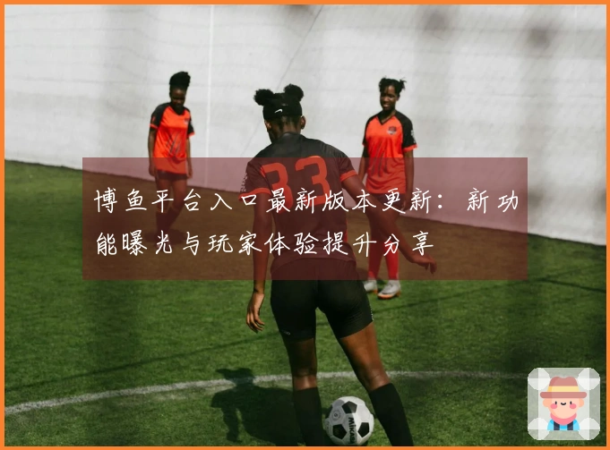 博鱼平台入口最新版本更新：新功能曝光与玩家体验提升分享